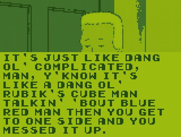 A screenshot from King of the Hill stylized to be like the original Game Boy graphics.
Most of the screenshot is cut off, but you can see Boomhauer's eyes peaking over a giant text box. The text box reads: "It's just like dang ol' complicated, man, y'know it's like a dang ol' Rubik's Cube man talkin' 'bout blue red man then you get to one side and you messed it up."