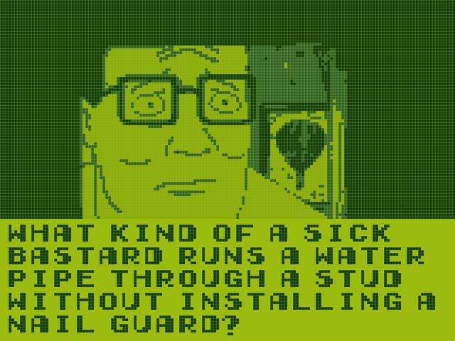 A King of the Hill screenshot stylized to look like original game boy graphics. Hank's face is peering into a dark hole and he looks very concerned. The text reads "What kind of a sick bastard runs a water pipe through a stud without installing a nail guard?"
