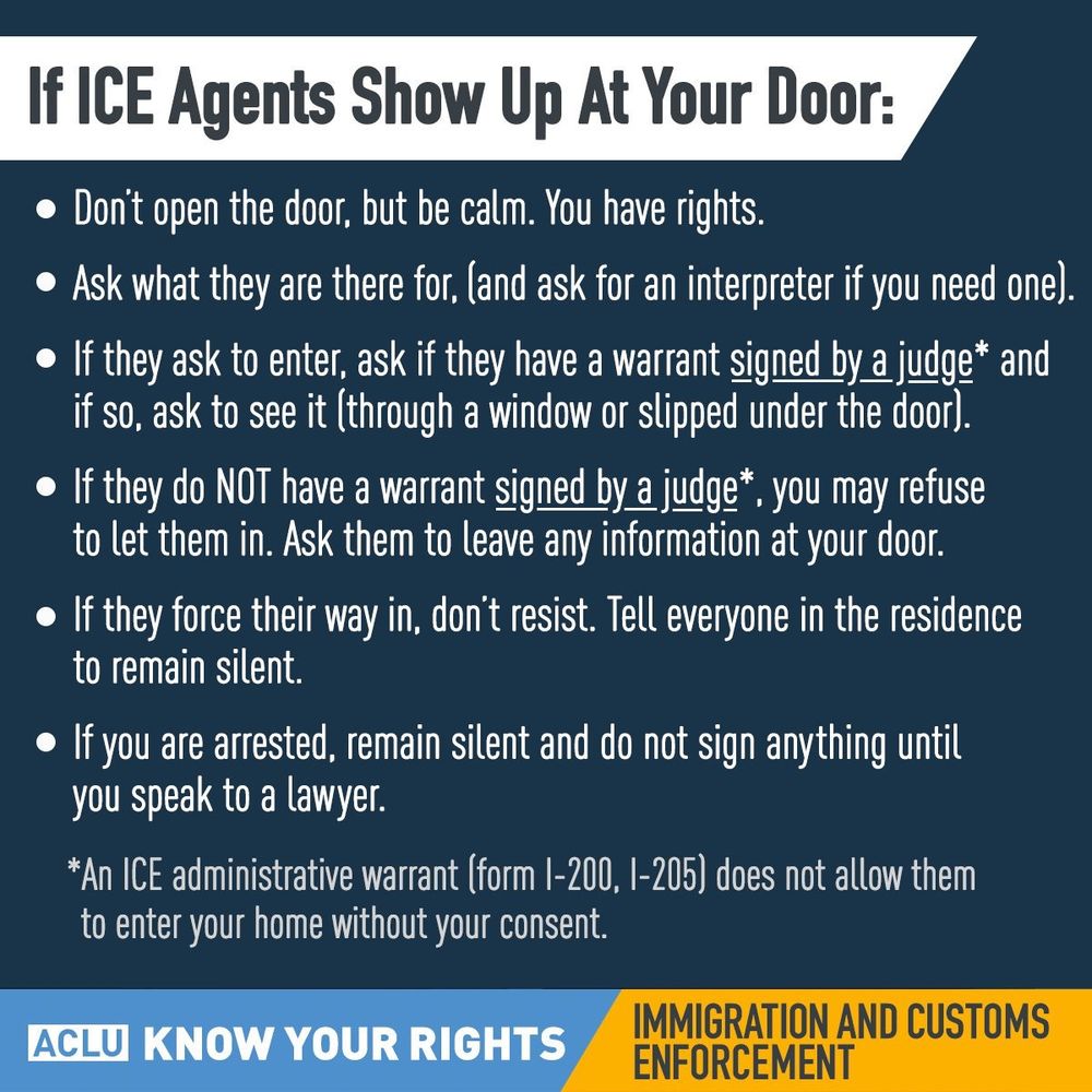 If ICE Agents Show Up At Your Door:
Don't open the door, but be calm. You have rights.
Ask what they are there for, (and ask for an interpreter if you need one)
If they ask to enter, ask if they have a warrant signed by a judge* and if SO, ask to see it (through a window or slipped under the door).
If they do NOT have a warrant signed by a judge*, you may refuse to let them in. Ask them to leave any information at your door.
If they force their way in, don't resist. Tell everyone in the residence to remain silent.
If you are arrested, remain silent and do not sign any thing until you speak to a lawyer.
*An ICE administrative warrant [form 1-200, 1-205) does not allow them to enter your home without your consent.
ACLU KNOW YOUR RIGHTS
IMMIGRATION AND CUSTOMS ENFORCEMENT
