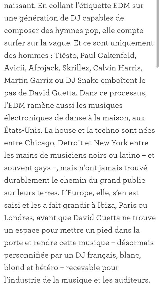 "En collant l’étiquette EDM sur une génération de DJ capables de composer des hymnes pop, elle compte surfer sur la vague. Et ce sont uniquement des hommes : Tiësto, Paul Oakenfold, Avicii, Afrojack, Skrillex, Calvin Harris, Martin Garrix ou DJ Snake emboîtent le pas de David Guetta. Dans ce processus, l’EDM ramène aussi les musiques électroniques de danse à la maison, aux États-Unis. La house et la techno sont nées entre Chicago, Detroit et New York entre les mains de musiciens noirs ou latino – et souvent gays –, mais n’ont jamais trouvé durablement le chemin du grand public sur leurs terres. L’Europe, elle, s’en est saisi et les a fait grandir à Ibiza, Paris ou Londres, avant que David Guetta ne trouve un espace pour mettre un pied dans la porte et rendre cette musique – désormais personnifiée par un DJ français, blanc, blond et hétéro – recevable pour l’industrie de la musique et les auditeurs."