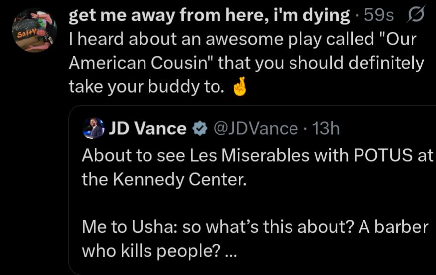 screenshot of a quote tweet:

original tweet: 

JD Vance @JDVance 13h

About to see Les Miserables with POTUS at the Kennedy Center.

Me to Usha: so what's this about? A barber who kills people? ...

my quote tweet:


I heard about an awesome play called "Our American Cousin" that you should definitely take your buddy to.