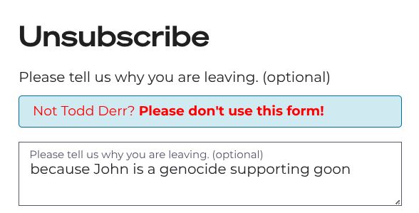 screenshot from fetterman's web site, reading:

Unsubscribe

Please tell us why you are leaving. (optional)
Not Todd Derr? Please don't use this form!

Please tell us why you are leaving. (optional)
[text I entered] because John is a genocide supporting goon