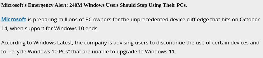 Screenshot of text:

Microsoft Emergency Alert: 240 million users should stop using their PCs.

Microsoft is preparing millions of PC owners for the unprecedented cliff edge that hits on October 14 when Windows 10 support ends.

According to Windows Latest, the company is advising users to discontinue the use of certain devices and to "recycle Windows 10 PCs" that are unable to upgrade to Windows 11.