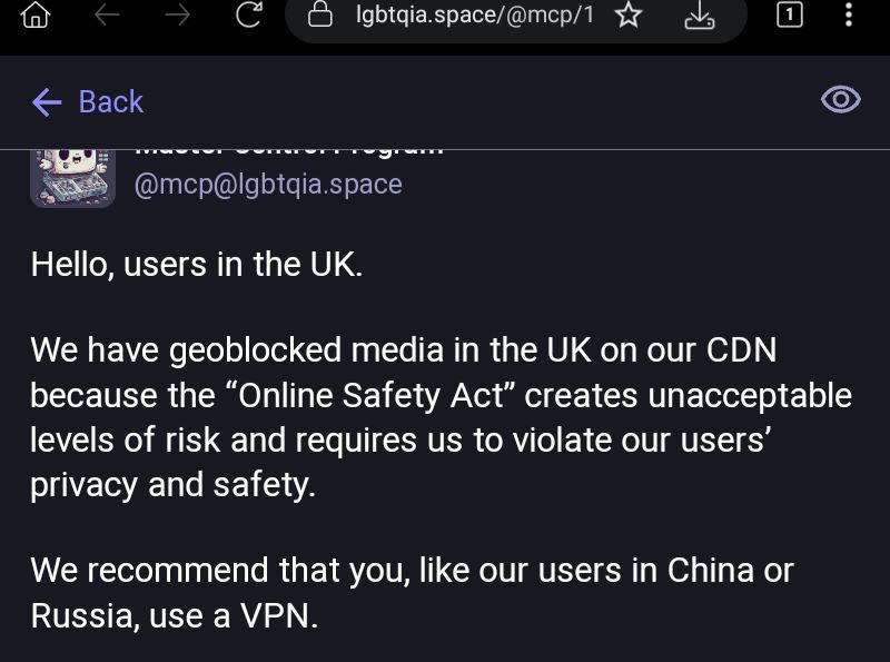 Service announcement from the Mastodon instance LGBTQIA dot Space.
@mcp@lgbtqia.space

Hello, users in the UK.

We have geoblocked media in the UK on our CDN because the “Online Safety Act” creates unacceptable levels of risk and requires us to violate our users’ privacy and safety.

We recommend that you, like our users in China or Russia, use a VPN.