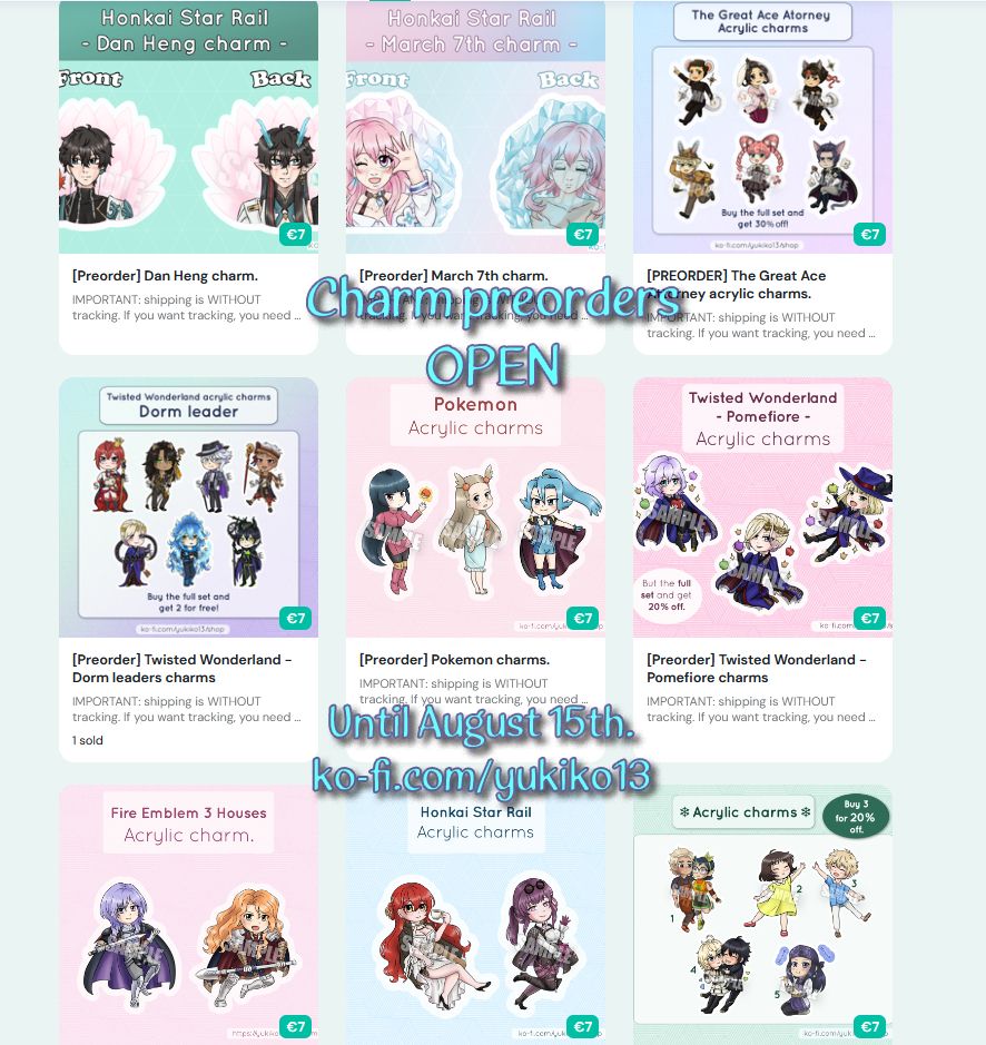 Screenshot of my shop products. Text in the front reads: Cham preorders OPEN. Until August 15th. ko-fi.com/yukiko13

Charm list for the lists and filters:
From Honkai Star Rail: Dan Heng, March 17th, Himeko and Kafka. From The Great Ace Attorney or Dai Gyakuten Saiban: Ryuunosuke Naruhodou, Mikotoba Susato, Asougi Kazuma, Herlock Sholmes, Iris Wilson and Barok van Zieks. From Twisted Wonderland: Riddle Rosehearts, Leona Kingscholar, Azul Ashengrotto, Kalim Al Asim, Vil Schoenheit, Idia Shroud, Malleus Draconia, Epel Felmier and Rook Hunt. From Pokemon: Sabrina, Jasmine and Clair. From Fire Emblem: Yuri Leclerc and Ferdinand von Aegir. From the Owl House: Hunter and Willow. From Skip to Loafer: Mitsumi Iwakura and Sousuke Shima. From Owari no Seraph: Mika and Yuu. From Golden Kamuy: Asirpa.
