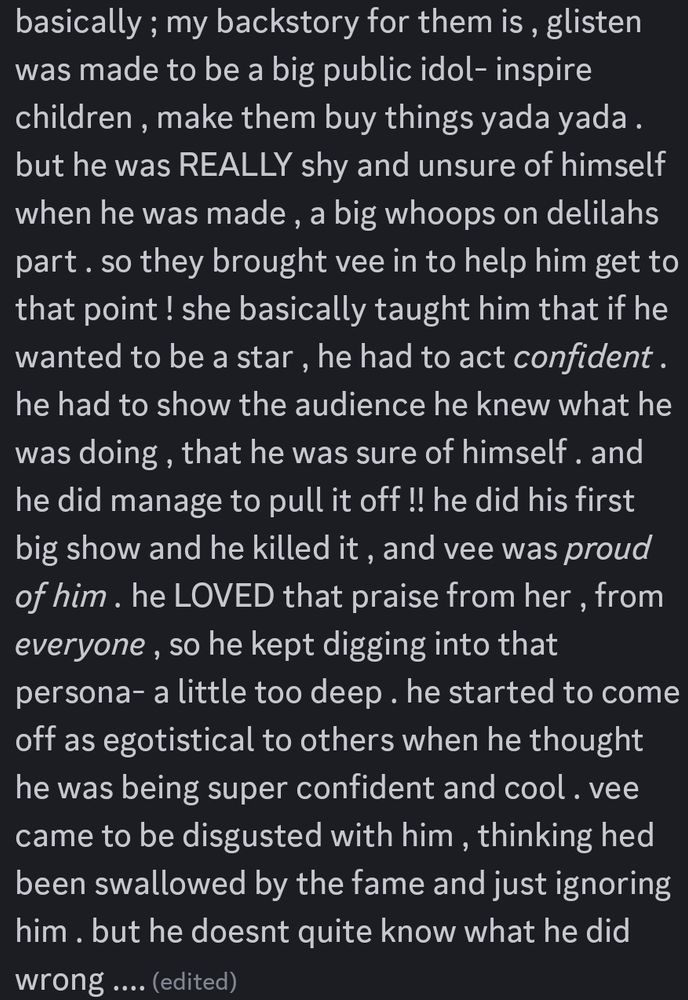 Screenshot of a discord message. It says, "basically ; my backstory for them is , glisten was made to be a big public idol- inspire children , make them buy things yada yada . but he was REALLY shy and unsure of himself when he was made , a big whoops on delilahs part . so they brought vee in to help him get to that point ! she basically taught him that if he wanted to be a star , he had to act confident . he had to show the audience he knew what he was doing , that he was sure of himself . and he did manage to pull it off !! he did his first big show and he killed it , and vee was proud of him . he LOVED that praise from her , from everyone , so he kept digging into that persona- a little too deep . he started to come off as egotistical to others when he thought he was being super confident and cool . vee came to be disgusted with him , thinking hed been swallowed by the fame and just ignoring him . but he doesnt quite know what he did wrong ....