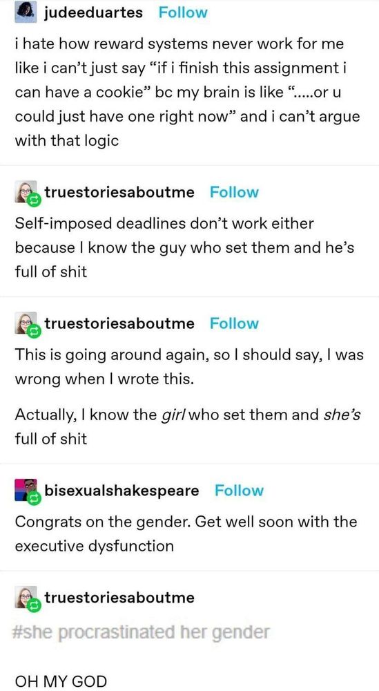 judeeduartes: i hate how reward systems never work for me like i can't just say "if i finish this assignment i can have a cookie" bc my brain is like ".....or u could just have one right now" and i can't argue with that logic

truestoriesaboutme: Self-imposed deadlines don't work either because I know the guy who set them and he's full of shit

truestoriesaboutme: This is going around again, so I should say, I was wrong when I wrote this.
Actually, I know the *girl* who set them and *she's* full of shit

bisexualshakespeare: Congrats on the gender. Get well soon with the executive dysfunction

truestoriesaboutme: (screenshot of a tumblr tag that was anonymously added to the reblog that reads #she procrastinated her gender) OH MY GOD
