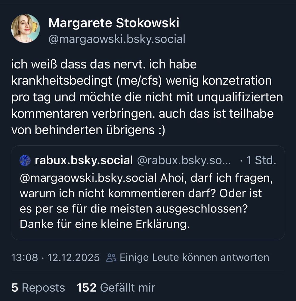 Das Bild zeigt einen Screenshot eines Social-Media-Posts auf einer Microblogging-Plattform, ähnlich einem Tweet.

Oben sieht man ein Profil mit einem kleinen Porträtfoto einer Person. Der Name und der Nutzername stehen darüber, gefolgt von einem längeren Text. In diesem Text erklärt die Person, dass sie aufgrund einer Erkrankung (ME/CFS) nur wenig Konzentrationszeit pro Tag habe und diese nicht mit unqualifizierten Kommentaren verbringen möchte. Außerdem wird darauf hingewiesen, dass dies ebenfalls ein Aspekt von Teilhabe für Menschen mit Behinderungen sei.

Unter diesem Hauptbeitrag ist ein eingebetteter Kommentar eines anderen Nutzers zu sehen. Dieser fragt, warum er oder sie nicht kommentieren dürfe und bittet um eine kurze Erklärung.

Am unteren Rand des Screenshots findet man Zeitstempel, Interaktionsangaben wie Reposts und Likes sowie den Hinweis, dass nur einige Personen antworten können.