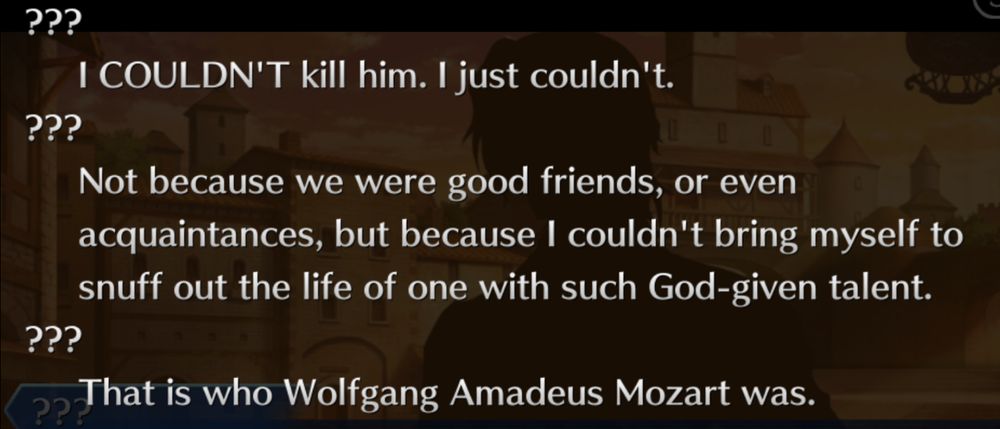 Text logs of Fate/Grand Order. Salieri says "I COULDN'T kill him. I just couldn't. Not because we were good friends, or even acquaintances, but because I couldn't bring myself to snuff out the life of one with such God-given talent. That is who Wolfgang Amadeus Mozart was." 
