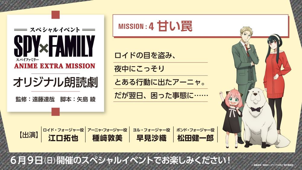 Synopses of the live reading plays of original stories voiced by the cast at the Anime Extra Mission event:

Mission 4:

The Sweet Trap (甘い罠, Amai Wana?)
Anya sneaks out in the middle of the night while trying to avoid Loid's attention. However, she finds herself in a difficult situation the next day... 