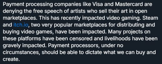Payment processing companies like Visa and Mastercard are denying the free speech of artists who sell their art in open marketplaces. This has recently impacted video gaming. Steam and itch.io, two very popular marketplaces for distributing and buying video games, have been impacted. Many projects on these platforms have been censored and livelihoods have been gravely impacted. Payment processors, under no circumstances, should be able to dictate what we can buy and create.