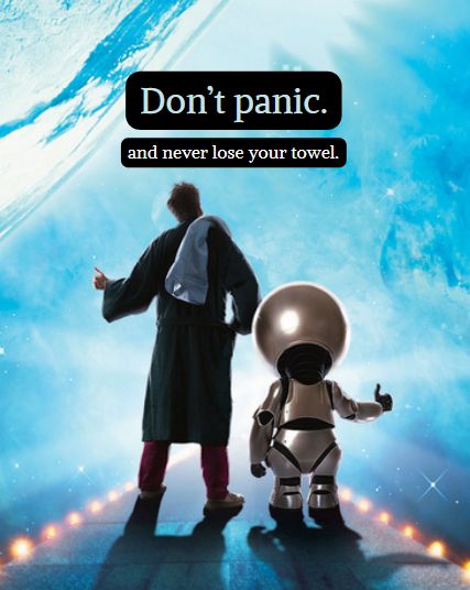 Image: It's a movie poster of the character Arthur Dent and the robot, Marvin, facing the empty and unknown galaxy together. Arthur is wearing a bathrobe with pajamas underneath. He is standing in his slippers with a towel slung over his shoulder.

Caption: Don't panic, and never lose your towel.

These are suggestions from the book series and movie, Hitchhiker's Guide to the Galaxy.