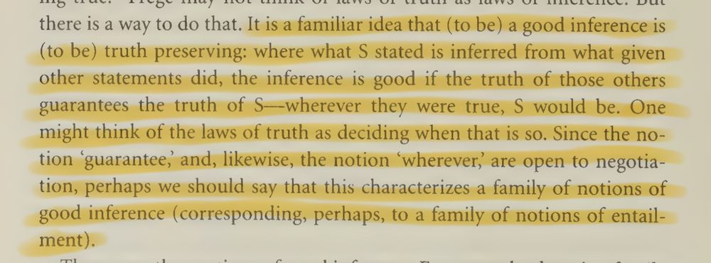 It is a familiar idea that (to be) a good inference is (to be) truth preserving: where what S stated is inferred from what given other statements did, the inference is good if the truth of those others guarantees the truth of S—wherever they were true, S would be. One might think of the laws of truth as deciding when that is so. Since the notion 'guarantee,’ and, likewise, the notion 'wherever,’  are open to negotiation, perhaps we should say that this characterizes a family of notions of good inference (corresponding, perhaps, to a family of notions of entailment).