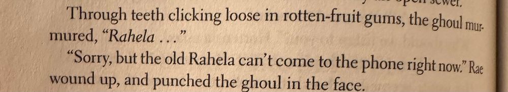 pic of a small passage from “Long Live Evil” by sarah rees brennan that reads: 

“Through teeth clicking loose in rotten-fruit gums, the ghoul murmured, ‘Rahela ...’ .

‘Sorry, but the old Rahela can't come to the phone right now.’ Rae wound up, and punched the ghoul in the face.