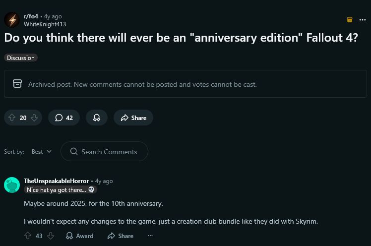 A screenshot of a Reddit post on the r/fo4 (Fallout 4) subreddit.

The post, from 4 years ago by user WhiteKnight413, is titled: "Do you think there will ever be an 'anniversary edition' Fallout 4?"

A prominent comment by user TheUnspeakableHorror, also from 4 years ago, reads: "Maybe around 2025, for the 10th anniversary. I wouldn't expect any changes to the game, just a creation club bundle like they did with Skyrim."