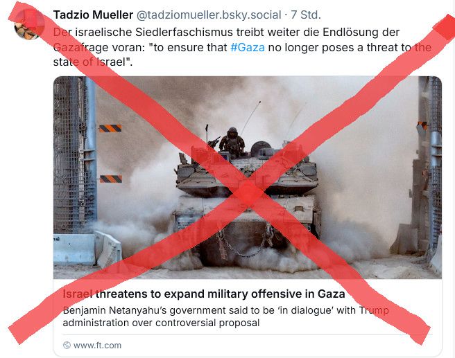 Screenshot eines Skeets von Tadzio Müller vor 7 Stunden. Verlinkt ist ein Artikel, der als Vorschaubild einen Panzer zeigt, hinter und unter dem viel Staub aufgewirbel wird. Überschrift: Israel threatens to expand military offensive in Gaza. Benjamin Netanyahu's government said to be "in dialoge" with Trump administration over controversial proposal.

Skeet von Tadzio dazu:
Der israelische Siedlerfaschismus treibt weiter die Endlösung der Gazafrage voran: "to ensure that #Gaza no longer poses a threat to the state of Israel".