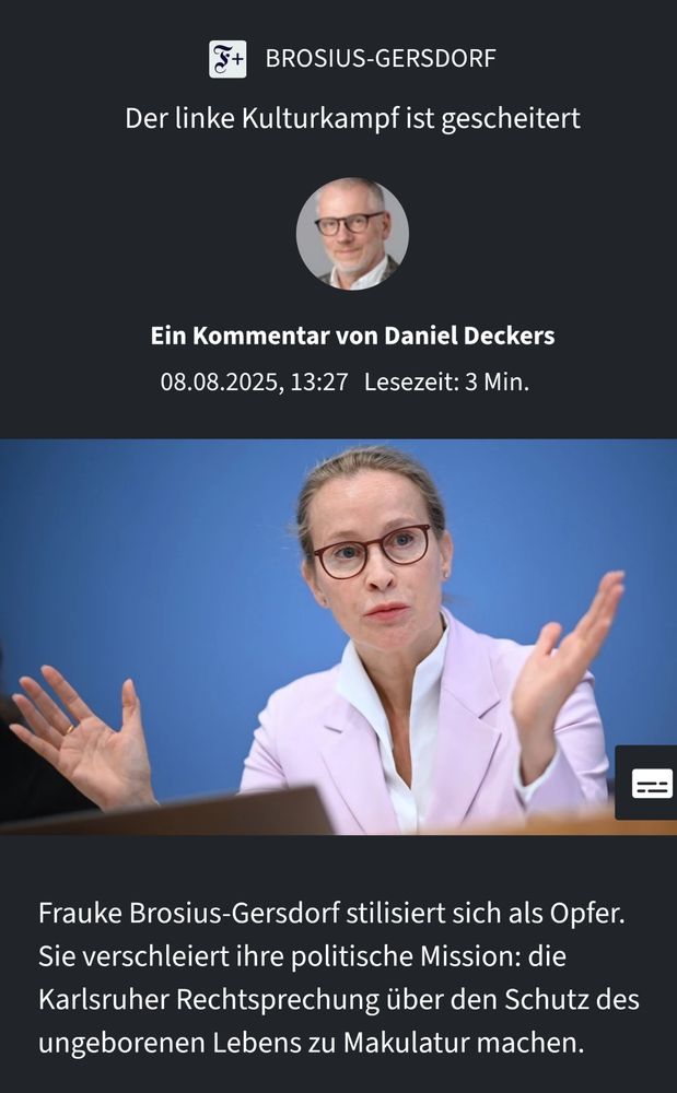 FAZ Screenshot

Überschrift 
"Der linke Kulutrkampf ist gescheitert" 

Ein Foto vom Kommentartor, darunter

"Ein Kommentar von Daniel Deckers"

Ein Foto von Frau Brosius-Gersdorf mit der Unterschrift

"Frauke Brosius-Gersdorf stilisiert sich als Opfer. Sie verschleiert ihre politische Mission: die Karlsruher Rechtsprechung über den Schutz des ungeborenen Lebens zu Makulatur machen."