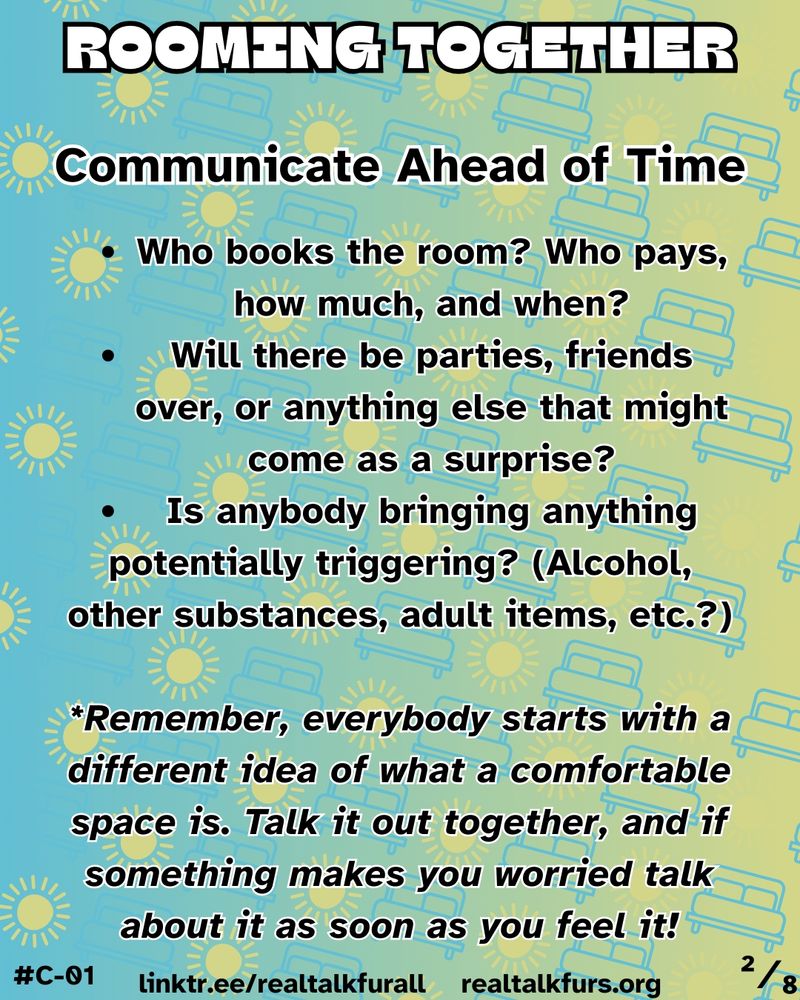 Communicate Ahead of Time. Who books the room? Who pays, how much, and when? Will there be parties, friends over, or anything else that might come as a surprise? Is anybody bringing anything potentially triggering? (Alcohol, other substances, adult items, etc.?)  *Remember, everybody starts with a different idea of what a comfortable space is. Talk it out together, and if something makes you worried talk about it as soon as you feel it!
