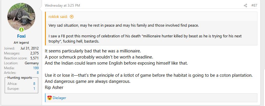 
    roklok said:
    Very sad situation, may he rest in peace and may his family and those involved find peace.

    I saw a FB post this morning of celebration of his death "millionaire hunter killed by beast as he is trying for his next trophy", fucking hell, bastards.

It seems particularly bad that he was a millionaire.
A poor schmuck probably wouldn't be worth a headline.
And the Indian could learn some English before exposing himself like that.

Use it or lose it—that's the principle of a lotlot of game before the habitat is going to be a coton plantation.
And dangerous game are always dangerous.
Rip Asher
