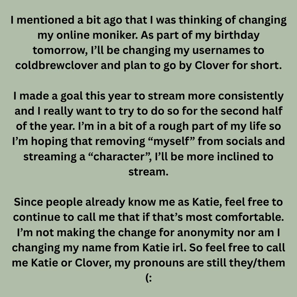 I mentioned a bit ago that I was thinking of changing my online moniker. As part of my birthday tomorrow, I’ll be changing my usernames to coldbrewclover and plan to go by Clover for short.

I made a goal this year to stream more consistently and I really want to try to do so for the second half of the year. I’m in a bit of a rough part of my life so I’m hoping that removing “myself” from socials and streaming a “character”, I’ll be more inclined to stream.

Since people already know me as Katie, feel free to continue to call me that if that’s most comfortable. I’m not making the change for anonymity nor am I changing my name from Katie irl. So feel free to call me Katie or Clover, my pronouns are still they/them (: