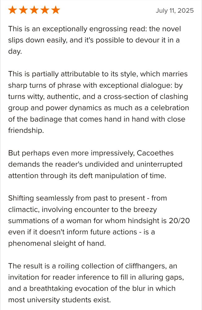 A five star review from Goodreads: 
This is an exceptionally engrossing read: the novel slips down easily, and it's possible to devour it in a day.

This is partially attributable to its style, which marries sharp turns of phrase with exceptional dialogue: by turns witty, authentic, and a cross-section of clashing group and power dynamics as much as a celebration of the badinage that comes hand in hand with close friendship.

But perhaps even more impressively, Cacoethes demands the reader's undivided and uninterrupted attention through its deft manipulation of time.

Shifting seamlessly from past to present - from climactic, involving encounter to the breezy summations of a woman for whom hindsight is 20/20 even if it doesn't inform future actions - is a phenomenal sleight of hand.

The result is a roiling collection of cliffhangers, an invitation for reader inference to fill in alluring gaps, and a breathtaking evocation of the blur in which most university students exist.
