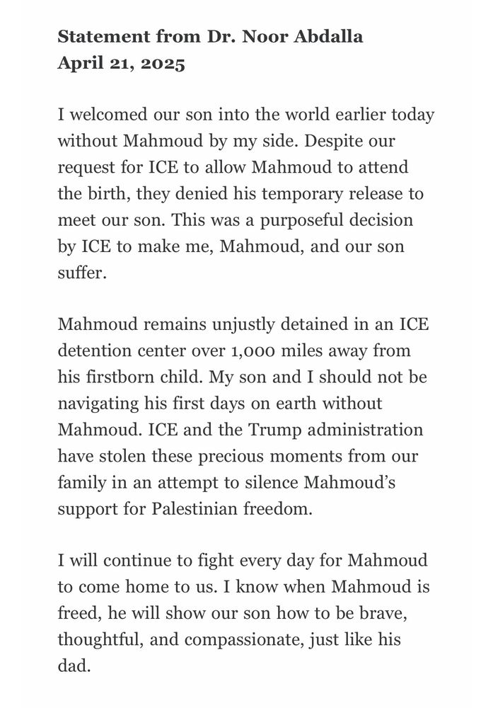 I welcomed our son into the world earlier today without Mahmoud by my side. Despite our request for ICE to allow Mahmoud to attend the birth, they denied his temporary release to meet our son. This was a purposeful decision by ICE to make me, Mahmoud, and our son suffer.
Mahmoud remains unjustly detained in an ICE detention center over 1,000 miles away from his firstborn child. My son and I should not be navigating his first days on earth without Mahmoud. ICE and the Trump administration have stolen these precious moments from our family in an attempt to silence Mahmoud’s support for Palestinian freedom.
I will continue to fight every day for Mahmoud to come home to us. I know when Mahmoud is freed, he will show our son how to be brave, thoughtful, and compassionate, just like his dad.