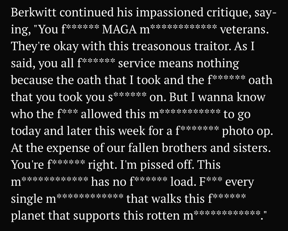 This text may wreak havoc on screen readers; proceed with caution:

Berkwitt continued his impassioned critique, say-ing, "You f****** MAGA m************ veterans.
They're okay with this treasonous traitor. As I said, you all f****** service means nothing because the oath that I took and the f****** oath that you took you s****** on. But I wanna know who the f*** allowed this m*********** to go today and later this week for a f******* photo op.
At the expense of our fallen brothers and sisters.
You're f****** right. I'm pissed off. This M************ has no f****** load. F*** every
single m************ that walks this f****** planet that supports this rotten m*****