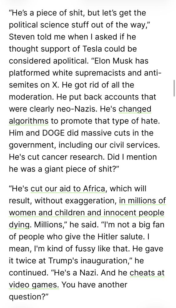 "He's a piece of shit, but let's get the political science stuff out of the way," Steven told me when I asked if he thought support of Tesla could be considered apolitical. "Elon Musk has platformed white supremacists and antisemites on X. He got rid of all the moderation. He put back accounts that were clearly neo-Nazis. He's changed algorithms to promote that type of hate.
Him and DOGE did massive cuts in the government, including our civil services.
He's cut cancer research. Did I mention he was a giant piece of shit?"
"He's cut our aid to Africa, which Will result, without exaggeration, in millions of women and children and innocent people dying. Millions," he said. "I'm not a big fan of people who give the Hitler salute. I mean, I'm kind of fussy like that. He gave it twice at Trump's inauguration," he continued. "He's a Nazi. And he cheats at video games. You have another question?"