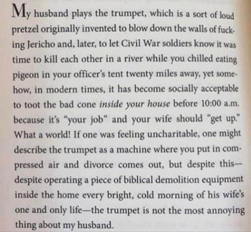 Book text: 
My husband plays the trumpet, which is a sort of loud pretzel originally invented to blow down the walls of fucking Jericho and, later, to let Civil War soldiers know it was time to kill each other in a river while you chilled eating pigeon in your officer's tent twenty miles away, yet some-how, in modern times, it has become socially acceptable to toot the bad cone inside your house before 10:00 a.m. because it's "your job" and your wife should "get up." What a world! If one was feeling uncharitable, one might describe the trumpet as a machine where you put in compressed air and divorce comes out, but despite this-despite operating a piece of biblical demolition equipment inside the home every bright, cold morning of his wife's one and only life—the trumpet is not the most annoying thing about my husband.