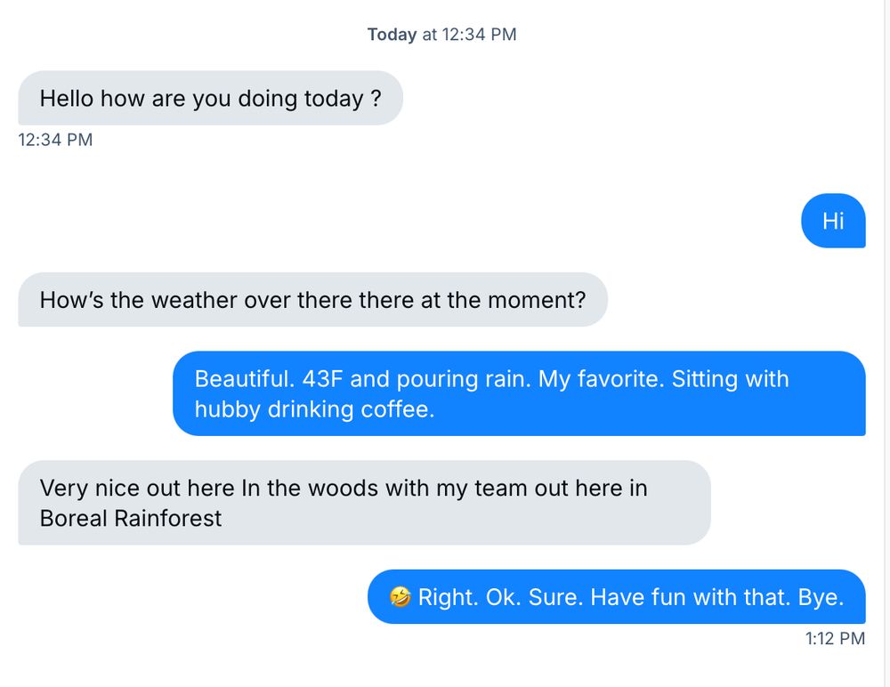 Conversation with a random guy who messaged me out of nowhere, started off asking about the weather, then told me it's "Very nice out here in the woods with my team out here in Boreal Rainforest." My response is a laughing emoji, followed by "Right. Ok. Sure. Have fun with that. Bye."