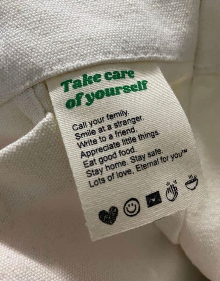 A white label on white linen:
“Take cafre of yourself
Call your family
Smile at a stranger
Write to a friend
Appreciate little things
Eat good food
Stay home. Stay safe
Lots of love.”
~ Eternal for you
