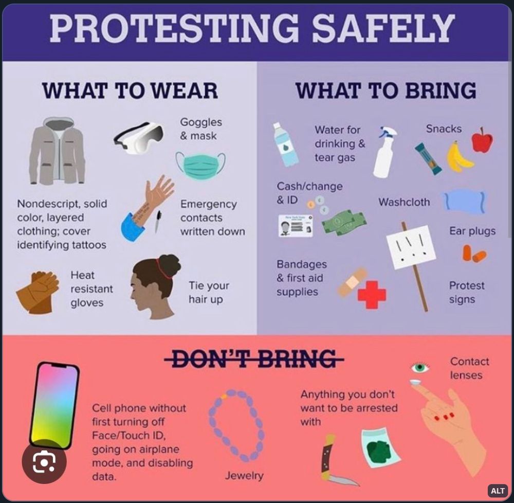 A PROTESTING SAFELY POSTER:
What to wear:
Nondescript, solid color, layered clothing, goggles and mask, heat resistant gloves; cover identifying tattoos, write down and save emergency contacts, and tie your hair up.
What to bring:
Water for drinking and rinsing tear gas, washcloth, ear plugs, bandages and first aid supplies, snacks, cash, change, ID, and protest signs.
DO NOT BRING:
Cellphone, without first turning off Face/Touch ID, going on airplane mode, and disabling data; anything you don’t want to be arrested with (drugs, weapons, etc), jewelry, and contact lenses.