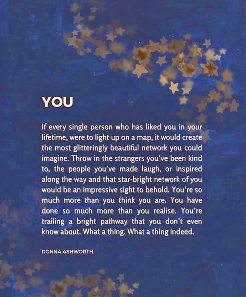 This quote appears over a light blue background, with streams of gold stars:
“YOU
If every single person who has liked you in your lifetime were to light up on a map, it would create the most glitteringly beautiful network you could imagine. Throw in the strangers you’ve been kind to, the people you’ve mad laugh or inspired along the way, and that star-bright network of you would be an impressive sight to behold. You are so much more than you think you are. You have done so much more than you realize. You’re trailing a bright pathway that you don’t even know about. What a thing. What a thing, indeed.”
~ Donna Ashworth