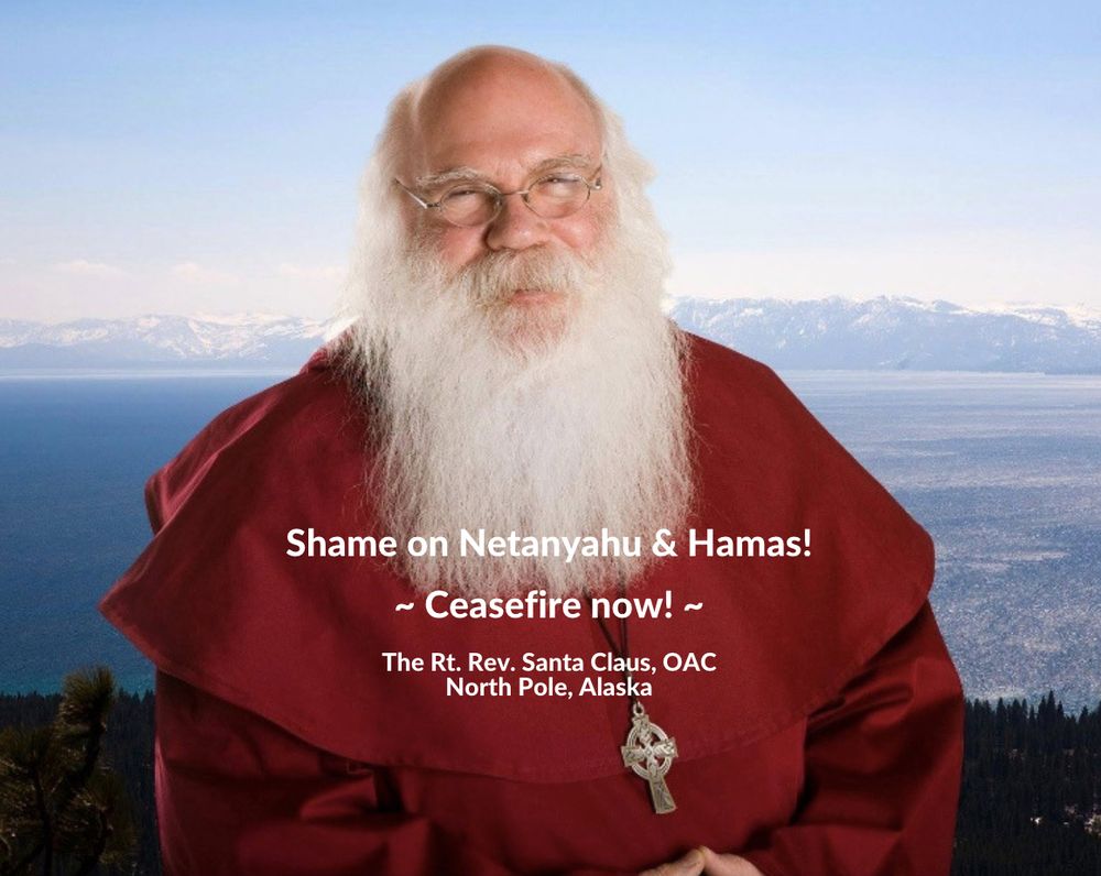 Santa Claus, wearing his red monk's robe, Celtic cross, and wire-rim glasses, standing above a green forest, a blue lake and snow-capped mountains in the distance, his hands clasped before him, on a sunny day. Text on the photo reads, "Shame on Netanyahu and Hamas! ~ Ceasefire Now ~ The Rt. Rev. Santa Claus, OAC; North Pole, Alaska."