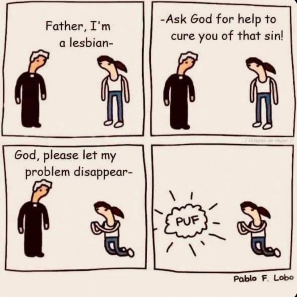 A four-frame cartoon:
A priest, wearing his black shirt, with notched collar, and black pants, and a young, dark-haired woman, wearing gray pants and a sleeveless top, are standing and facing one another.
Frame 1: Young woman to priest: “Father, I’m a lesbian.”
Frame 2: Priest to young woman: “—Ask God for help to cure you of that sin.”
Frame 3: Young woman (kneeling with hands clasped and raised in prayer): “God, please let my problem disappear —“
Frame 4: Priest disappears in a ‘Puf’ of smoke.
:-)}