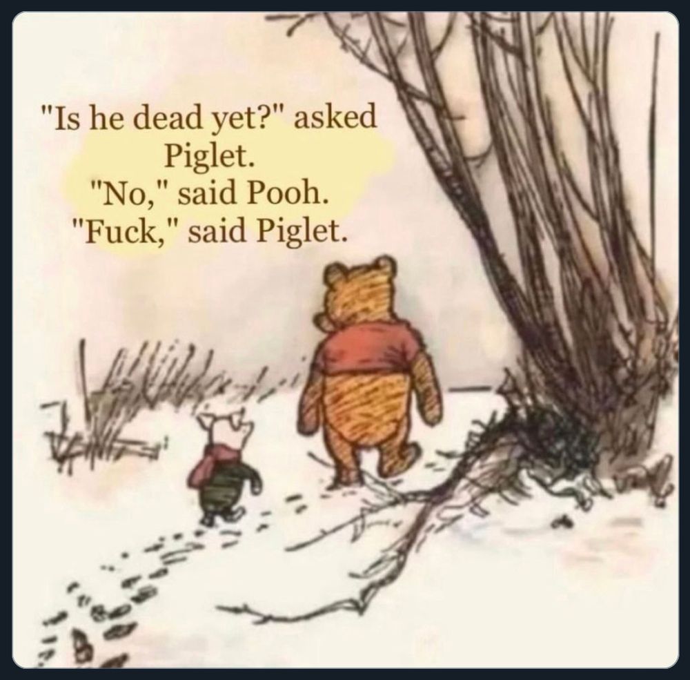This is a color drawing of Piglet and Pooh, walking in the snow, between a small stand of trees and shrubs, on a cloudy, cool day.
“Is he dead yet?” asked Piglet.
“No,” said Pooh.
“Fuck, said Piglet.