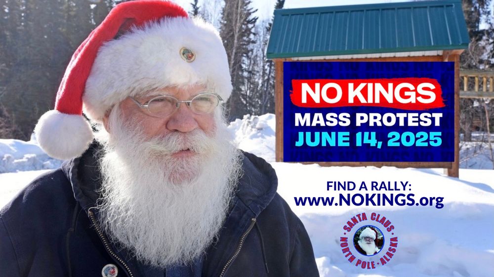 Santa is outdoors, in the snow on a sunny day, tall trees in the background. He is wearing his Santa hat, wire-rim glasses, and dark blue jacket. Next to him is a large sign: NO KINGS Mass Protest June 14, 2025. Find a Rally: www.NOKINGS.org & Santa’s logo: a color close-up photo of him outdoors in his Santa outfit and wire-rim glasses, with text surrounding his photo: Santa Claus - North Pole - Alaska.