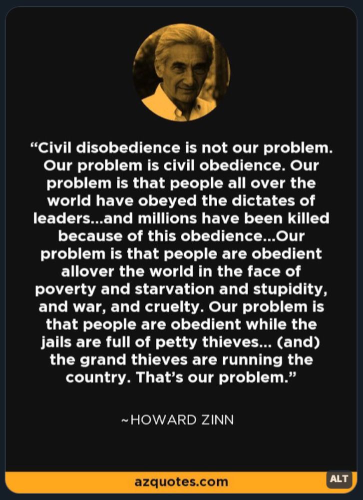 “CIVIL DISOBEDIENCE IS NOT OUR PROBLEM. Our problem is civil obedience. Our problem is that people all over the world have obeyed the dictates of leaders…and millions have been killed because of this obedience…Our problem is that people are obedient all over the world in the face of poverty and starvation and stupidity and war, and cruelty. Our problem is that people are obedient while the jails are full of petty thieves… (and) the grand thieves are running the country. That’s our problem.”
~ Howard Zinn