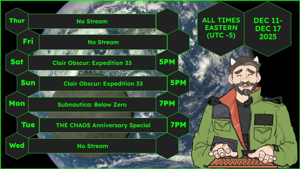 A streaming schedule for the seven day period of December 11th to December 16th, 2025, with all times in UTC -5 (Eastern)

Thursday: No Stream
Friday: No Stream
Saturday 5PM: Clair Obscur: Expedition 33
Sunday 5PM: Clair Obscur: Expedition 33
Monday 7PM: Subnautica: Below Zero
Tuesday 7PM: THE CHAOS Anniversary Special
Wednesday: No Stream

The background of the image from NASA showing an image of the far side of Luna, Earth's moon, with Earth in the background. Taken by the DSCOVR Satellite, in orbit above the Earth at a distance of one million miles. The  To the side of the schedule is Morden Riese, an older man with gray-streaked brown hair, mustache and beard. Horns come out from the top of his head and tusks are visible coming from his lower jaw. He wears a black shirt, a green jacket with black straps and panels, with an orange liner, which the sleeves rolled up to reveal his arms. He looks as if he is typing on an orange holographic keyboard, and his expression is one of fear and discomfort, his eyes closed.
