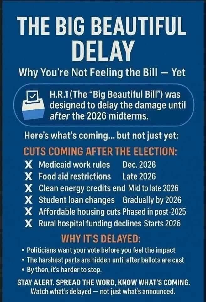 The Big Beautiful TIME BOMB's wildly unpopular provisions are DESIGNED to go into effect AFTER the midterms. The #GOP is counting on their voters being TOO STUPID to notice.
1. Medicaid work rules
2. Food aid restrictions
3. Clean energy credits end
4. Student Loan Changes
5. Affordable housing cuts
5. Rural Hospital Funding Declines
STAY ALERT - SPREAD THE WORD