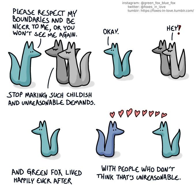 Green Fox is saying to two Gray foxes "Please respect my boundaries and be nicer to me or you won't see me again" Gray foxes respond "Stop making such childish and unreasonable demands" Green fox says "Okay" and walks away from the Gray foxes who then say "Hey!" with angry looks on their faces. 
Green fox with caption "And Green Fox Lived Happily ever after"
Green fox and Blue fox with hearts between them, captioned "With people who don't think that's unreasonable."