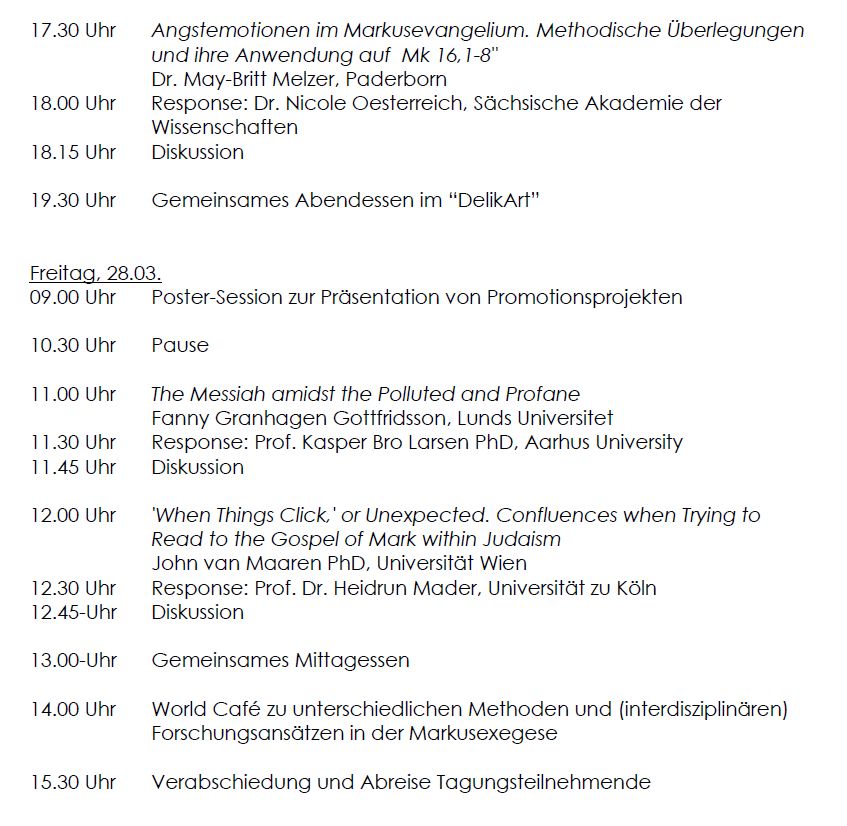 17.30 Uhr Angstemotionen im Markusevangelium. Methodische Überlegungen und ihre Anwendung auf Mk 16,1-8"
Dr. May-Britt Melzer, Paderborn
18.00 Uhr Response: Dr. Nicole Oesterreich, Sächsische Akademie der Wissenschaften
18.15 Uhr Diskussion
19.30 Uhr Gemeinsames Abendessen im “DelikArt”
Freitag, 28.03.
09.00 Uhr Poster-Session zur Präsentation von Promotionsprojekten
10.30 Uhr Pause
11.00 Uhr The Messiah amidst the Polluted and Profane
Fanny Granhagen Gottfridsson, Lunds Universitet
11.30 Uhr Response: Prof. Kasper Bro Larsen PhD, Aarhus University
11.45 Uhr Diskussion
12.00 Uhr 'When Things Click,' or Unexpected. Confluences when Trying to Read to the Gospel of Mark within Judaism
John van Maaren PhD, Universität Wien
12.30 Uhr Response: Prof. Dr. Heidrun Mader, Universität zu Köln
12.45-Uhr Diskussion
13.00-Uhr Gemeinsames Mittagessen
14.00 Uhr World Café zu unterschiedlichen Methoden und (interdisziplinären) Forschungsansätzen in der Markusexegese
15.30 Uhr Verabschiedung und Abreise Tagungsteilnehmende