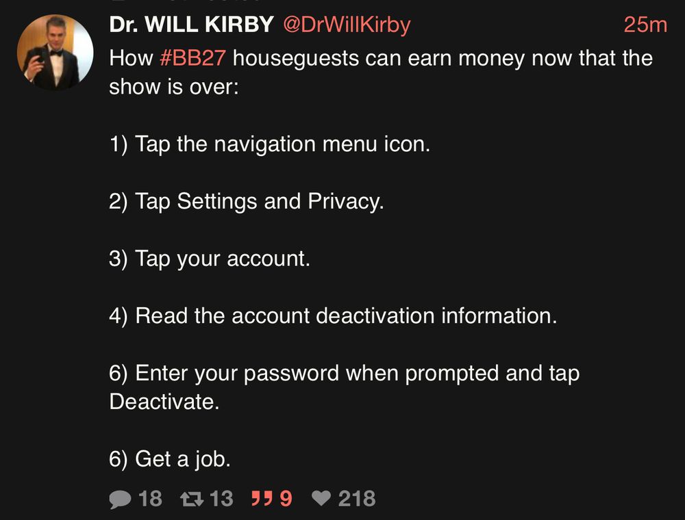 Dr. Will Tweet: 

Dr. WILL KIRBY @DrWillKirby

How #BB27 houseguests can earn money now that the show is over:
1) Tap the navigation menu icon.
2) Tap Settings and Privacy.
3) Tap your account.
4) Read the account deactivation information.
6) Enter your password when prompted and tap
Deactivate.
6) Get a job.