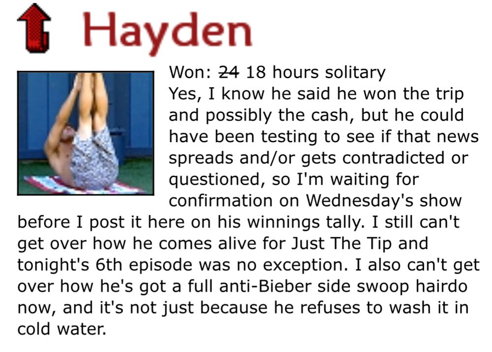 Hamsterwatch Big Brother 12 Player Ratings | August 20 & 21, 2010 - 	August 22, 2010 - Day 51       

Hayden:
Yes, I know he said he won the trip and possibly the cash, but he could have been testing to see if that news spreads and/or gets contradicted or questioned, so I'm waiting for confirmation on Wednesday's show before I post it here on his winnings tally. I still can't get over how he comes alive for Just The Tip and tonight's 6th episode was no exception. I also can't get over how he's got a full anti-Bieber side swoop hairdo now, and it's not just because he refuses to wash it in cold water.