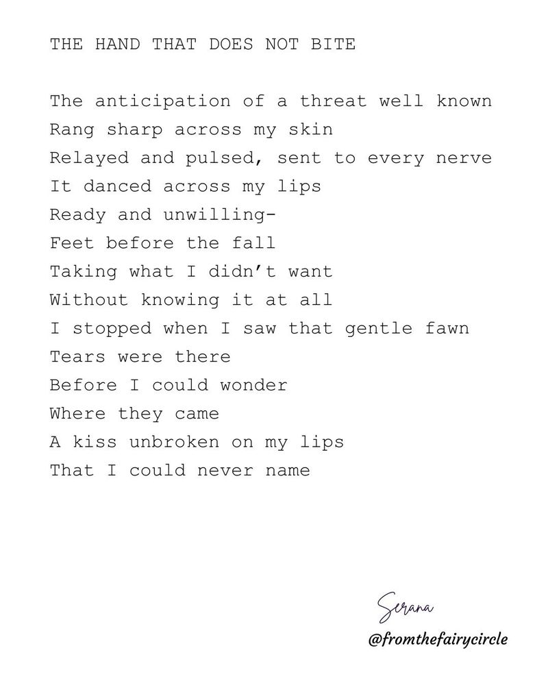 THE HAND THAT DOES NOT BITE

The anticipation of a threat well known
Rang sharp across my skin
Relayed and pulsed, sent to every nerve
It danced across my lips
Ready and unwilling-
Feet before the fall
Taking what I didn't want
Without knowing it at all
I stopped when I saw that gentle fawn
Tears were there
Before I could wonder
Where they came
A kiss unbroken on my lips
That I could never name

Serana
@fromthefairycircle