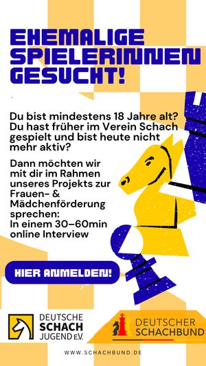 EHEMALIGE
SPIELERINNEN
GESUCHT!

Du bist mindestens 18 Jahre t
Du hast früher im Verein Schach
gespielt und bist heute nicht
mehr aktiv?

Dann möchten wir 2
mit dir im Rahmen 2
unseres Projekts zur #
Frauen- &

Mädchenförderung
sprechen:
In einem 30-60min ጉ

online Interview

EY DEUTSCHE
DEUTSCHER
ᗰ: :
