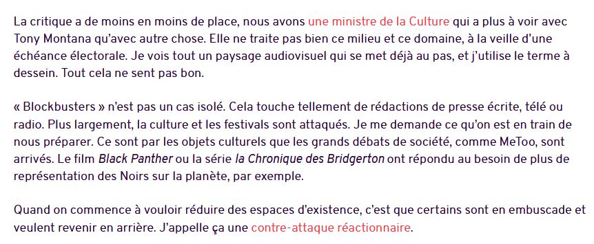 Capture d'écran d'un article de L'Humanité, avec le texte suivant :

"La critique a de moins en moins de place, nous avons une ministre de la Culture qui a plus à voir avec Tony Montana qu’avec autre chose. Elle ne traite pas bien ce milieu et ce domaine, à la veille d’une échéance électorale. Je vois tout un paysage audiovisuel qui se met déjà au pas, et j’utilise le terme à dessein. Tout cela ne sent pas bon.

« Blockbusters » n’est pas un cas isolé. Cela touche tellement de rédactions de presse écrite, télé ou radio. Plus largement, la culture et les festivals sont attaqués. Je me demande ce qu’on est en train de nous préparer. Ce sont par les objets culturels que les grands débats de société, comme MeToo, sont arrivés. Le film Black Panther ou la série la Chronique des Bridgerton ont répondu au besoin de plus de représentation des Noirs sur la planète, par exemple.

Quand on commence à vouloir réduire des espaces d’existence, c’est que certains sont en embuscade et veulent revenir en arrière. J’appelle ça une contre-attaque réactionnaire."