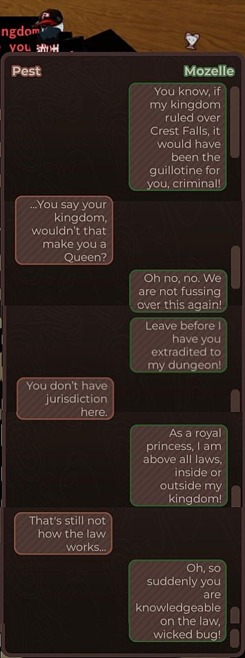 screenshot of npc chat ui between pest and mozelle.

M: You know. if my kingdom ruled over
Crest Falls, it would have been the guillotine for you, criminal!
P: ...You say your kingdom, wouldn't that make you a Queen?
M: Oh no, no. We are not fussing over this again!
M: Leave before I have you extradited to my dungeon!
P: You don't have jurisdiction here.
M: As a royal princess, I am above all laws
inside or outside my kingdom!
P: That's still not how the law works.
M: Oh, so suddenly you are knowledgeable on the law, wicked bug!