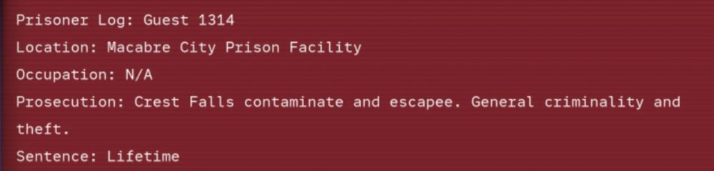 screenshot of prisoner 1314 floppy. text reads,
"Prisoner Log: Guest 1314
Location: Macabre City Prison Facility
Occupation: N/A
Prosecution: Crest Falls contaminate and escapee. General criminality and theft.
Sentence: Lifetime"