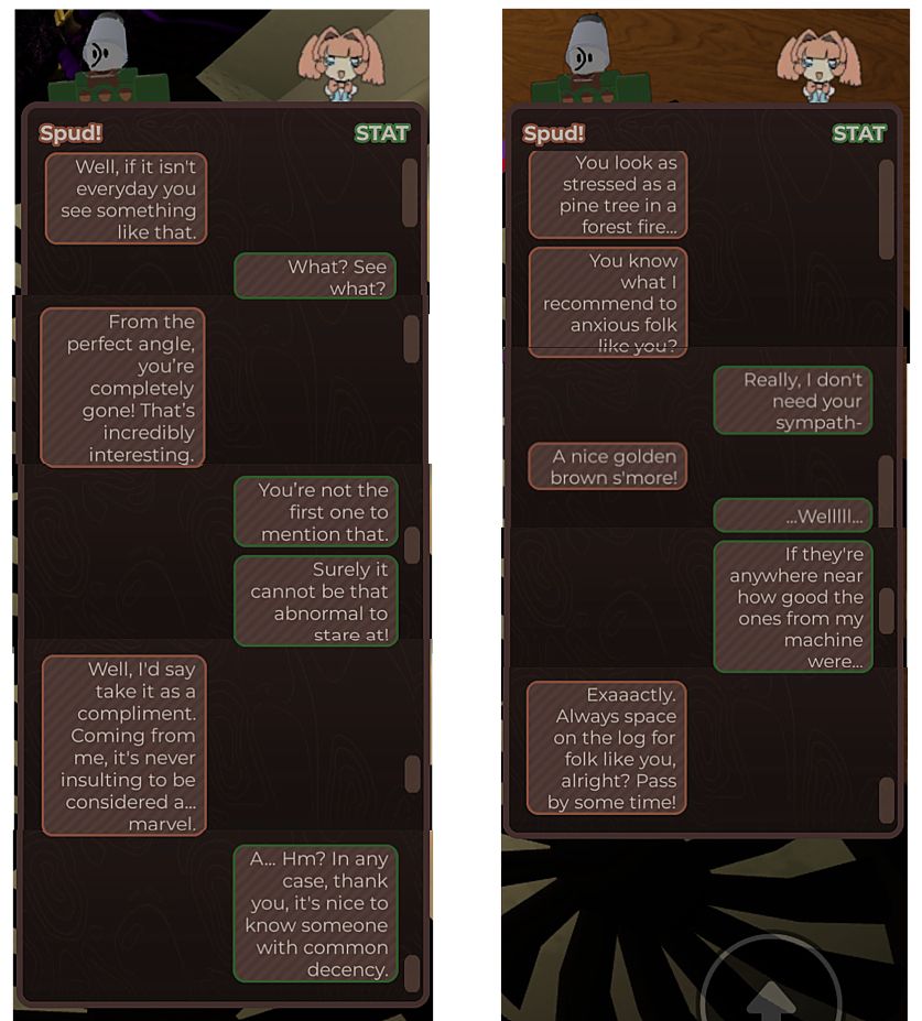 two rows of in-game npc chat logs between spud and stat.

row 1 transcript:

spud: Well, if it isn't everyday you see something like that.
stat: What? See what?
spud: From the perfect angle, you're completely gone! That's incredibly interesting.
stat: You're not the first one to mention that.
stat: Surely it cannot be that abnormal to stare at!
spud: Well, I'd say take it as a compliment.
Coming from me, it's never insulting to be considered a... marvel.
stat: A... Hm? In any case, thank you, it's nice to know someone with common decency.


row 2 transcript:

spud: You look as stressed as a pine tree in a forest fire...
spud: You know what I recommend to anxious folk like you?
stat: Really, I don't need your sympath-
spud: A nice golden brown s'more!
stat: ...Welllll...
stat: If they're anywhere near how good the ones from my machine were...
spud: Exaaactly. Always space on the log for folk like you, alright? Pass by some time!